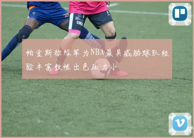 帕金斯称绿军为NBA最具威胁球队经验丰富教练出色压力小