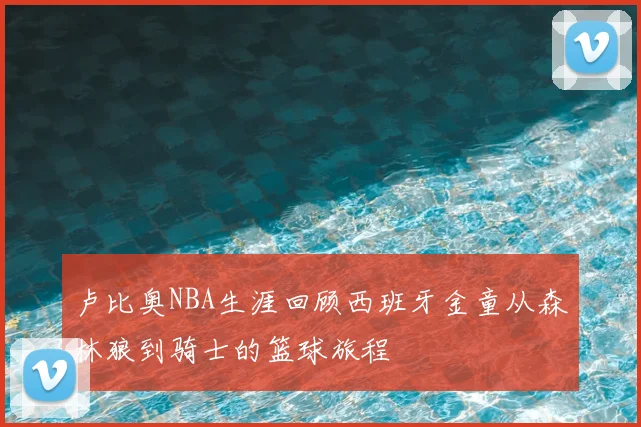 卢比奥NBA生涯回顾西班牙金童从森林狼到骑士的篮球旅程