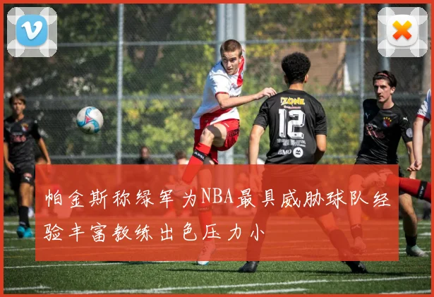 帕金斯称绿军为NBA最具威胁球队经验丰富教练出色压力小