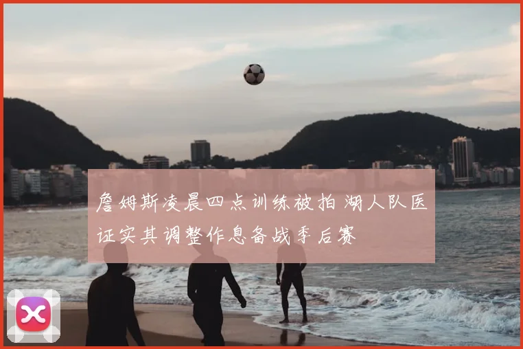 詹姆斯凌晨四点训练被拍 湖人队医证实其调整作息备战季后赛