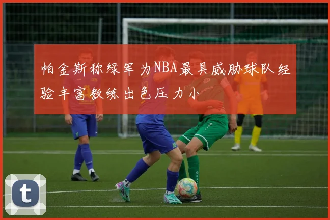 帕金斯称绿军为NBA最具威胁球队经验丰富教练出色压力小