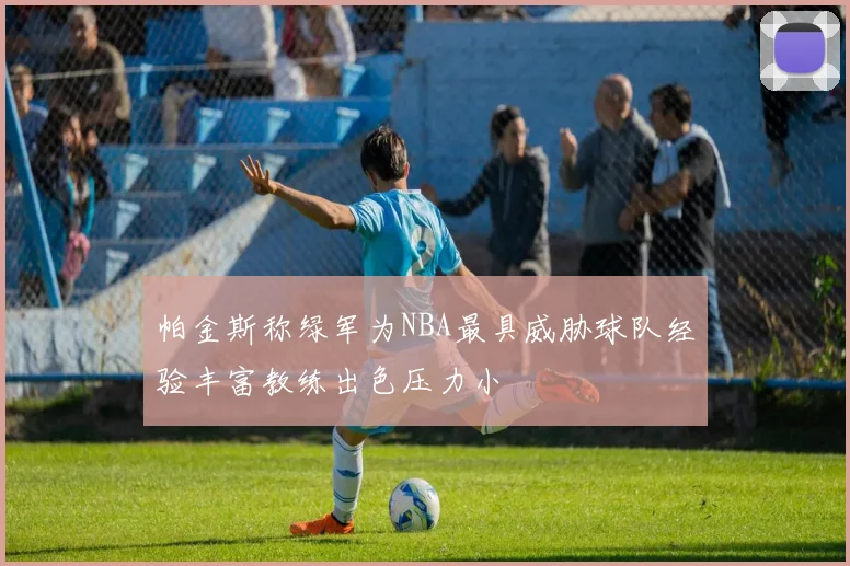 帕金斯称绿军为NBA最具威胁球队经验丰富教练出色压力小