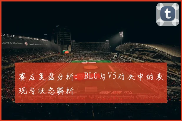 赛后复盘分析:BLG与V5对决中的表现与状态解析