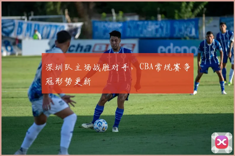 深圳队主场战胜对手,CBA常规赛争冠形势更新