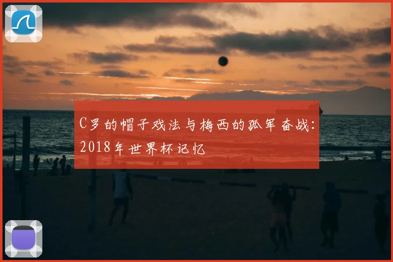 C罗的帽子戏法与梅西的孤军奋战:2018年世界杯记忆