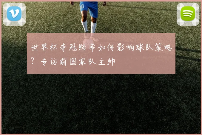 世界杯夺冠赔率如何影响球队策略?专访前国家队主帅