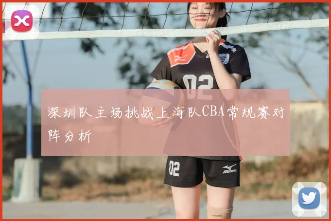 深圳队主场挑战上海队CBA常规赛对阵分析