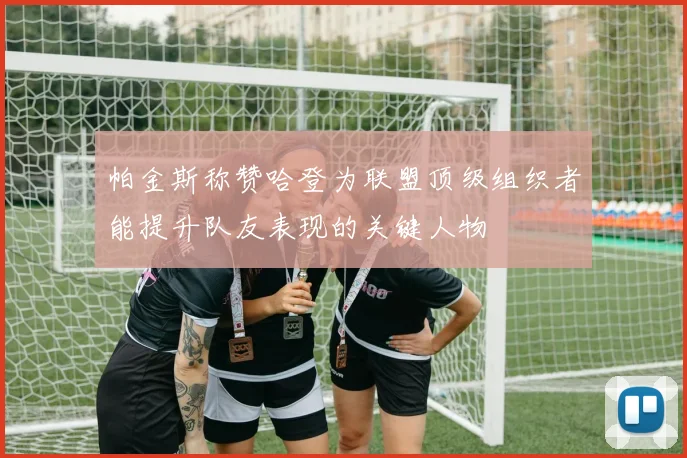 帕金斯称赞哈登为联盟顶级组织者能提升队友表现的关键人物