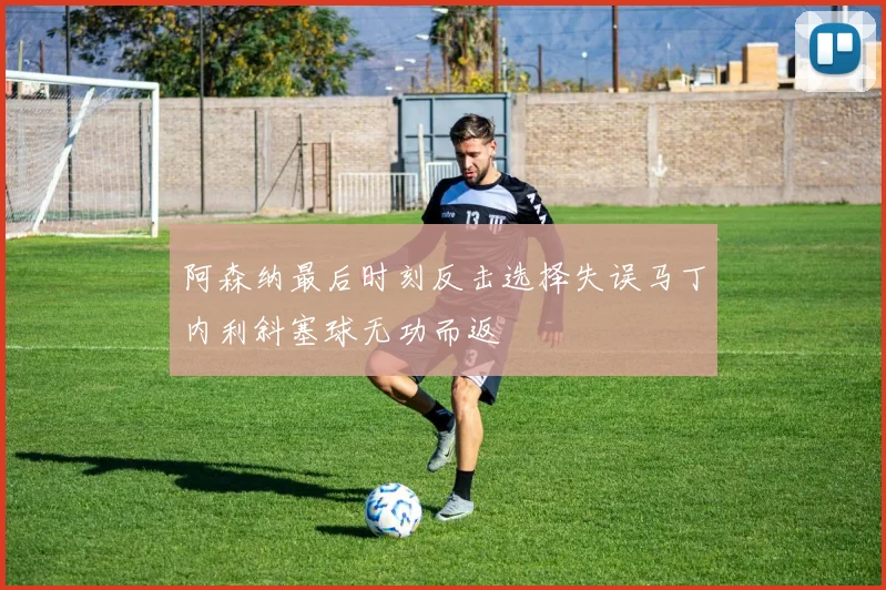 阿森纳最后时刻反击选择失误马丁内利斜塞球无功而返