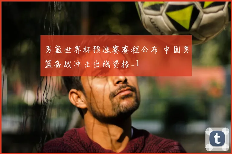 男篮世界杯预选赛赛程公布 中国男篮备战冲击出线资格_1