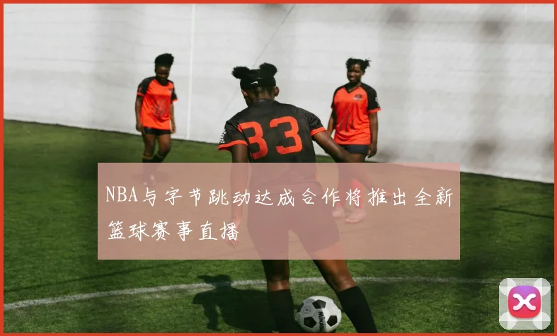 NBA与字节跳动达成合作将推出全新篮球赛事直播