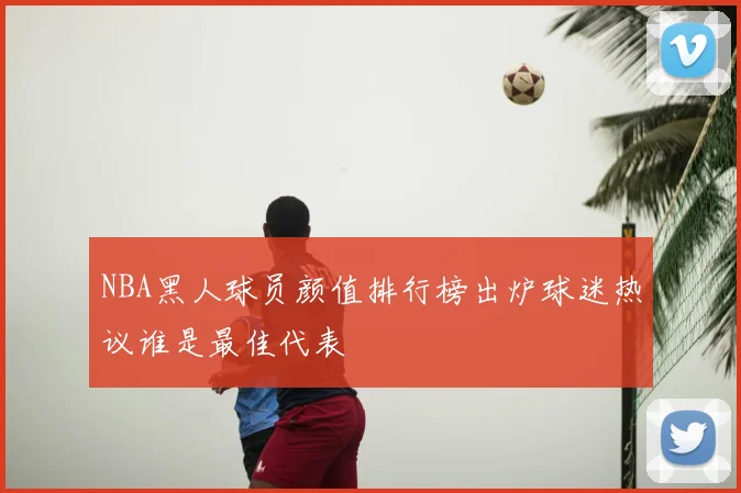 NBA黑人球员颜值排行榜出炉球迷热议谁是最佳代表