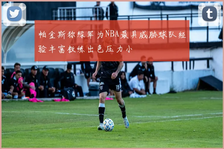 帕金斯称绿军为NBA最具威胁球队经验丰富教练出色压力小