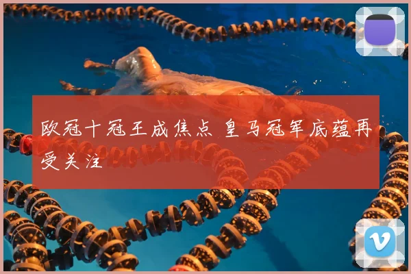 欧冠十冠王成焦点 皇马冠军底蕴再受关注