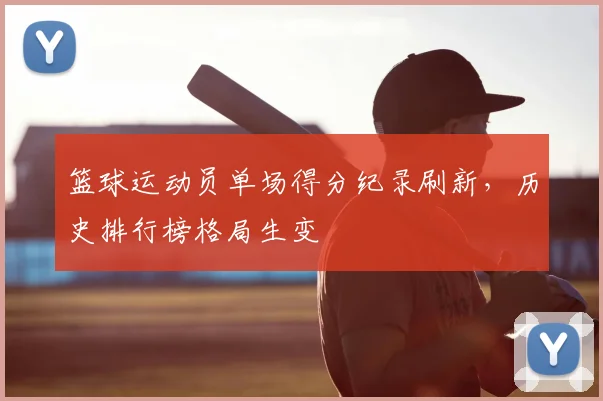 篮球运动员单场得分纪录刷新，历史排行榜格局生变