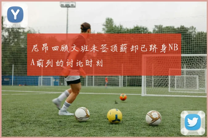 尼昂回顾文班未签顶薪却已跻身NBA前列的讨论时刻