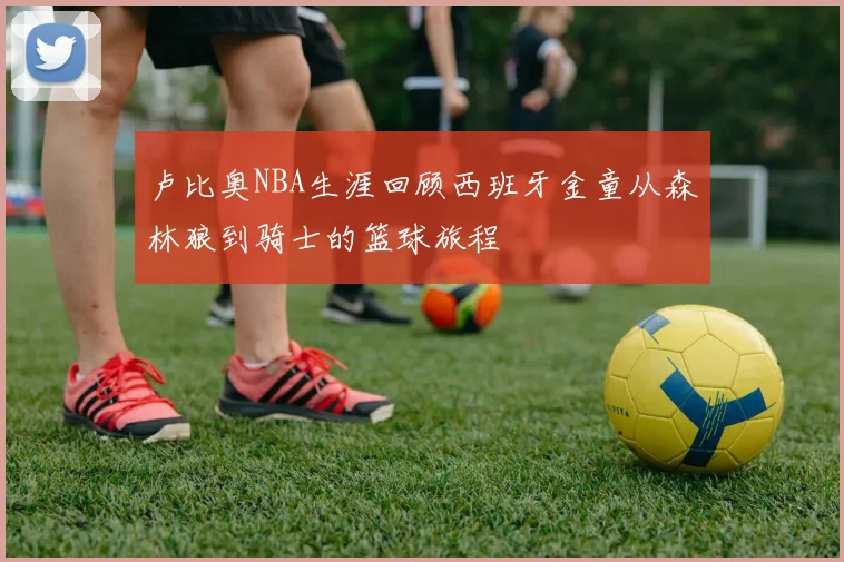 卢比奥NBA生涯回顾西班牙金童从森林狼到骑士的篮球旅程