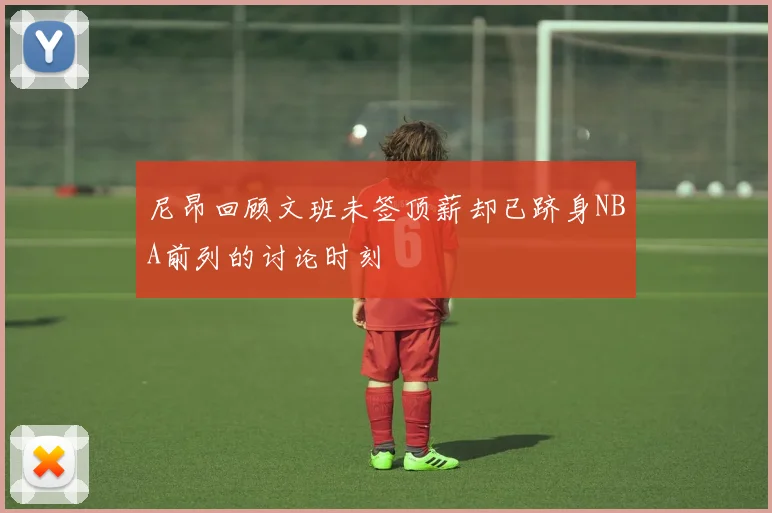 尼昂回顾文班未签顶薪却已跻身NBA前列的讨论时刻