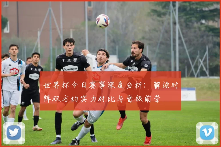 世界杯今日赛事深度分析:解读对阵双方的实力对比与晋级前景