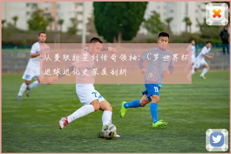 从曼联新星到传奇领袖:C罗世界杯进球进化史深度剖析