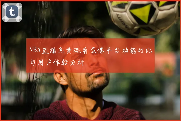 NBA直播免费观看录像平台功能对比与用户体验分析