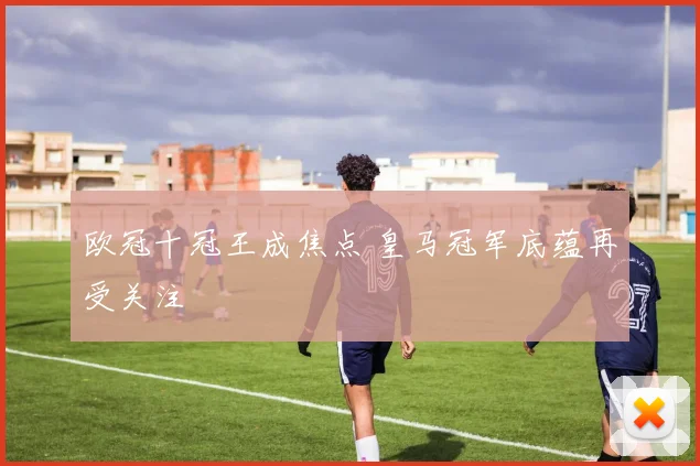 欧冠十冠王成焦点 皇马冠军底蕴再受关注