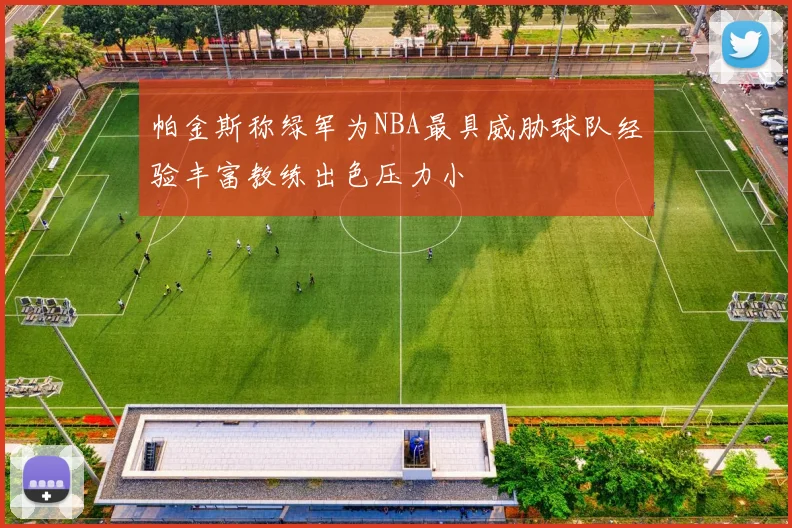 帕金斯称绿军为NBA最具威胁球队经验丰富教练出色压力小