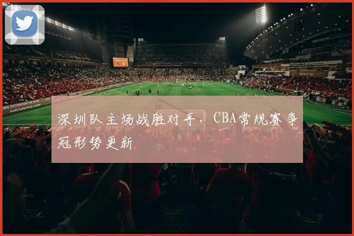 深圳队主场战胜对手,CBA常规赛争冠形势更新