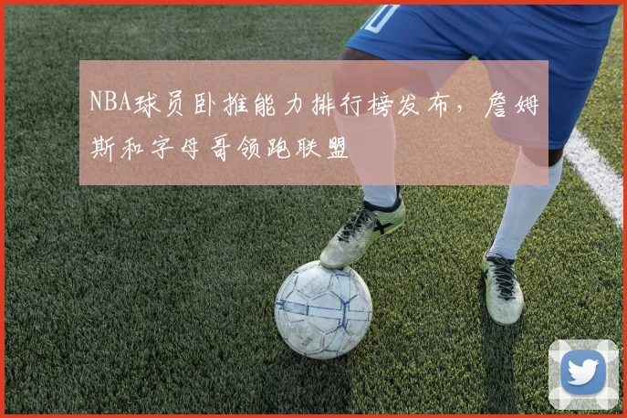 NBA球员卧推能力排行榜发布,詹姆斯和字母哥领跑联盟