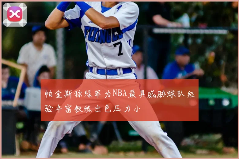 帕金斯称绿军为NBA最具威胁球队经验丰富教练出色压力小