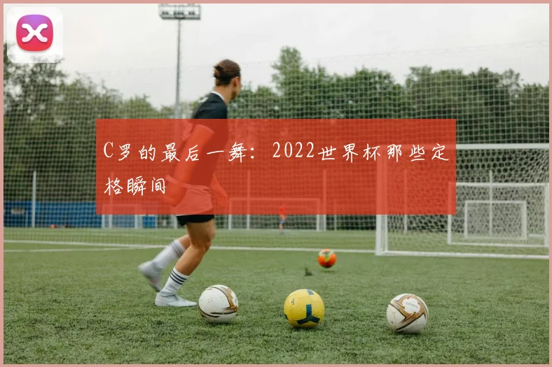 C罗的最后一舞：2022世界杯那些定格瞬间