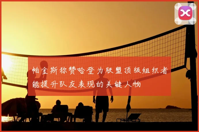 帕金斯称赞哈登为联盟顶级组织者能提升队友表现的关键人物