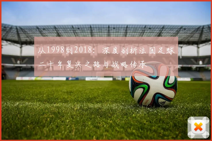 从1998到2018:深度剖析法国足球二十年复兴之路与战略传承
