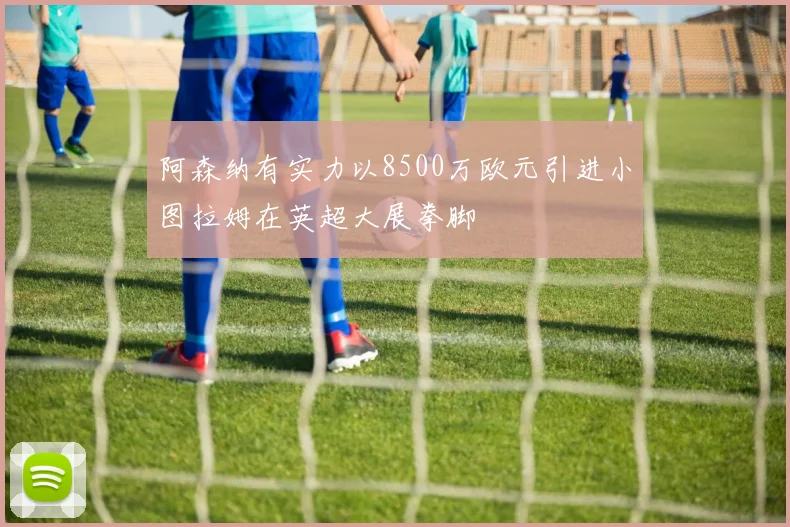 阿森纳有实力以8500万欧元引进小图拉姆在英超大展拳脚