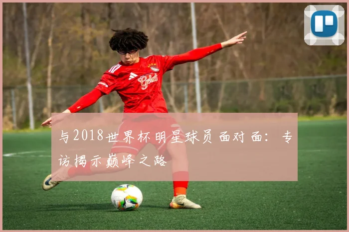 与2018世界杯明星球员面对面:专访揭示巅峰之路
