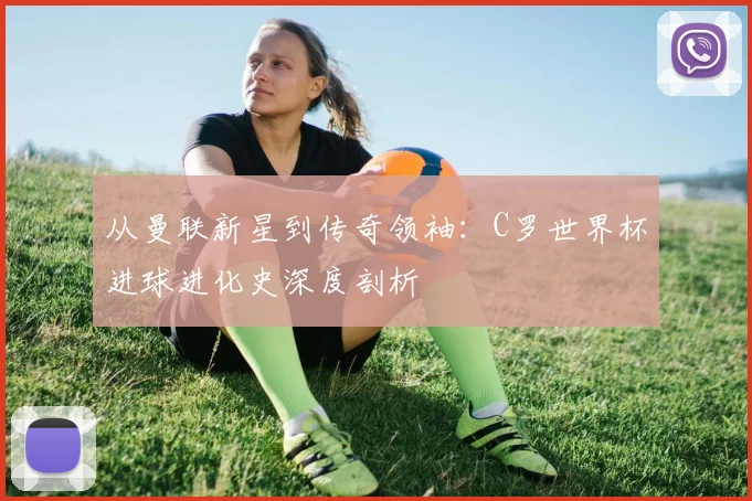 从曼联新星到传奇领袖:C罗世界杯进球进化史深度剖析