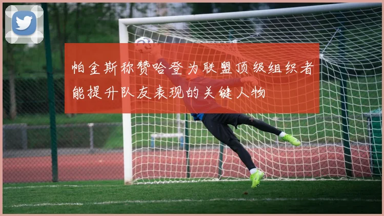 帕金斯称赞哈登为联盟顶级组织者能提升队友表现的关键人物