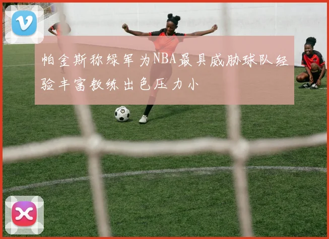 帕金斯称绿军为NBA最具威胁球队经验丰富教练出色压力小
