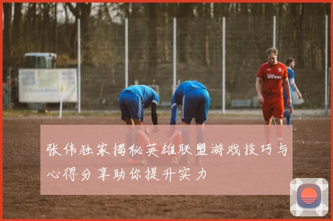 张伟独家揭秘英雄联盟游戏技巧与心得分享助你提升实力