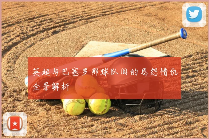 英超与巴塞罗那球队间的恩怨情仇全景解析