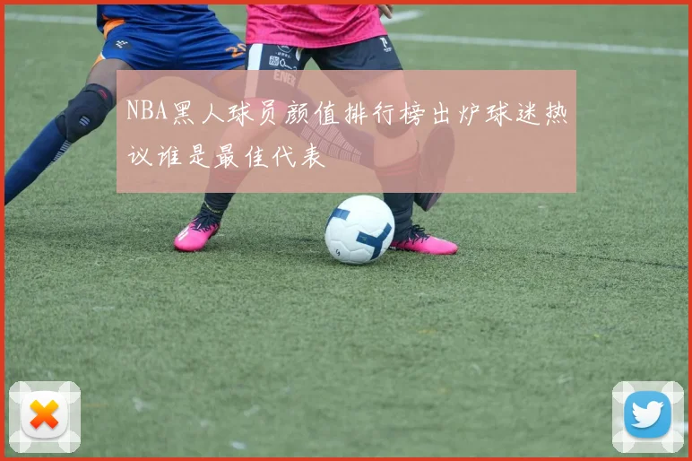 NBA黑人球员颜值排行榜出炉球迷热议谁是最佳代表