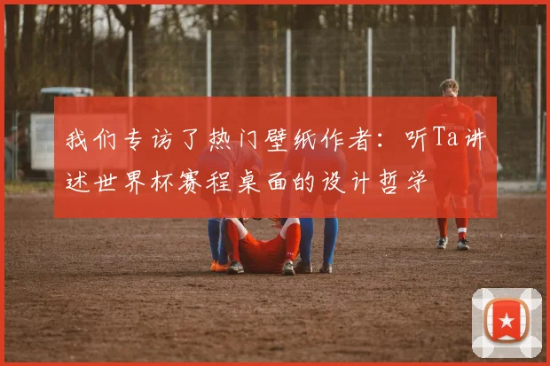 我们专访了热门壁纸作者:听Ta讲述世界杯赛程桌面的设计哲学