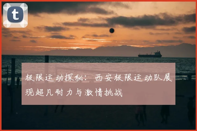 极限运动探秘:西安极限运动队展现超凡耐力与激情挑战