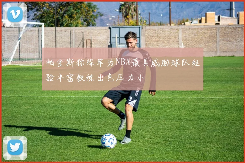 帕金斯称绿军为NBA最具威胁球队经验丰富教练出色压力小