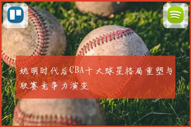 姚明时代后CBA十大球星格局重塑与联赛竞争力演变