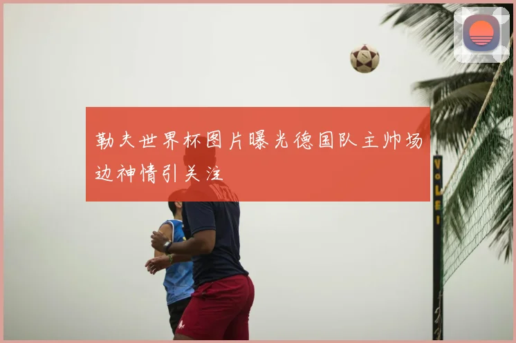 勒夫世界杯图片曝光德国队主帅场边神情引关注