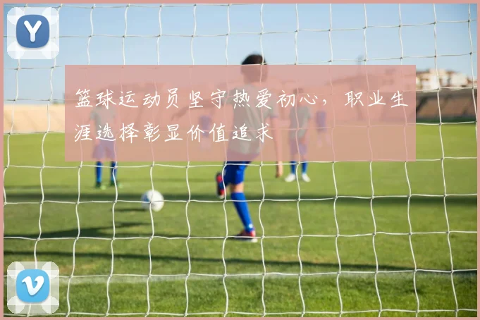 篮球运动员坚守热爱初心,职业生涯选择彰显价值追求