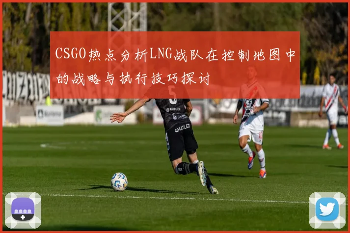 CSGO热点分析LNG战队在控制地图中的战略与执行技巧探讨