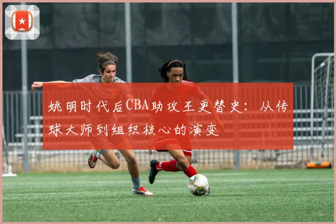 姚明时代后CBA助攻王更替史:从传球大师到组织核心的演变