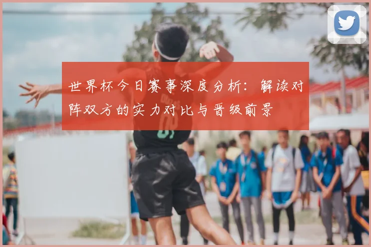 世界杯今日赛事深度分析:解读对阵双方的实力对比与晋级前景